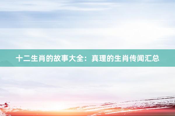 十二生肖的故事大全：真理的生肖传闻汇总