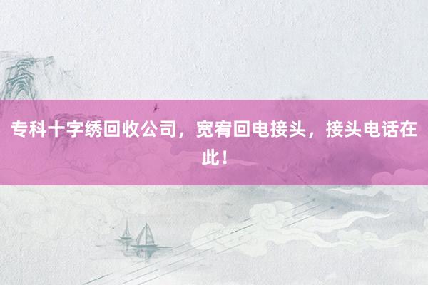 专科十字绣回收公司，宽宥回电接头，接头电话在此！